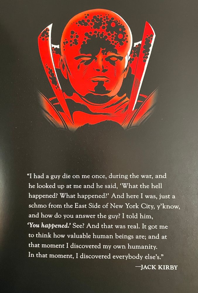 A drawing of The Watcher, a bald man with high collar and cosmic crackles in his mind. The artist is Jack Kirby. Below that is a quote by Kirby which reads “I had a guy die on me once, during the war, and he looked up at me and he said ‘What the hell happened? What happened?’ And here I was, just a schmo from the East Side of New York City, y’know, and how do you answer the guy? I told him, ‘You happened.’ See? And that was real. It got me to think how valuable human beings are; and at that moment I discovered my own humanity. In that moment, I discovered everybody else’s.”