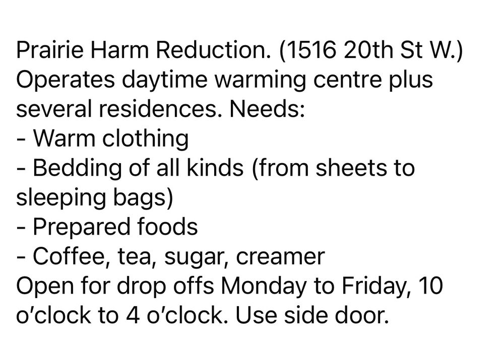 Prairie Harm Reduction. 1516 20th St W. Operates daytime warming centre plus several residences. Needs:
- Warm clothing
- Bedding of all kinds (from sheets to sleeping bags)
- Prepared foods 
- Coffee, tea, sugar, creamer
Open for drop offs Monday to Friday, 10 o’clock to 4 o’clock. Use side door.