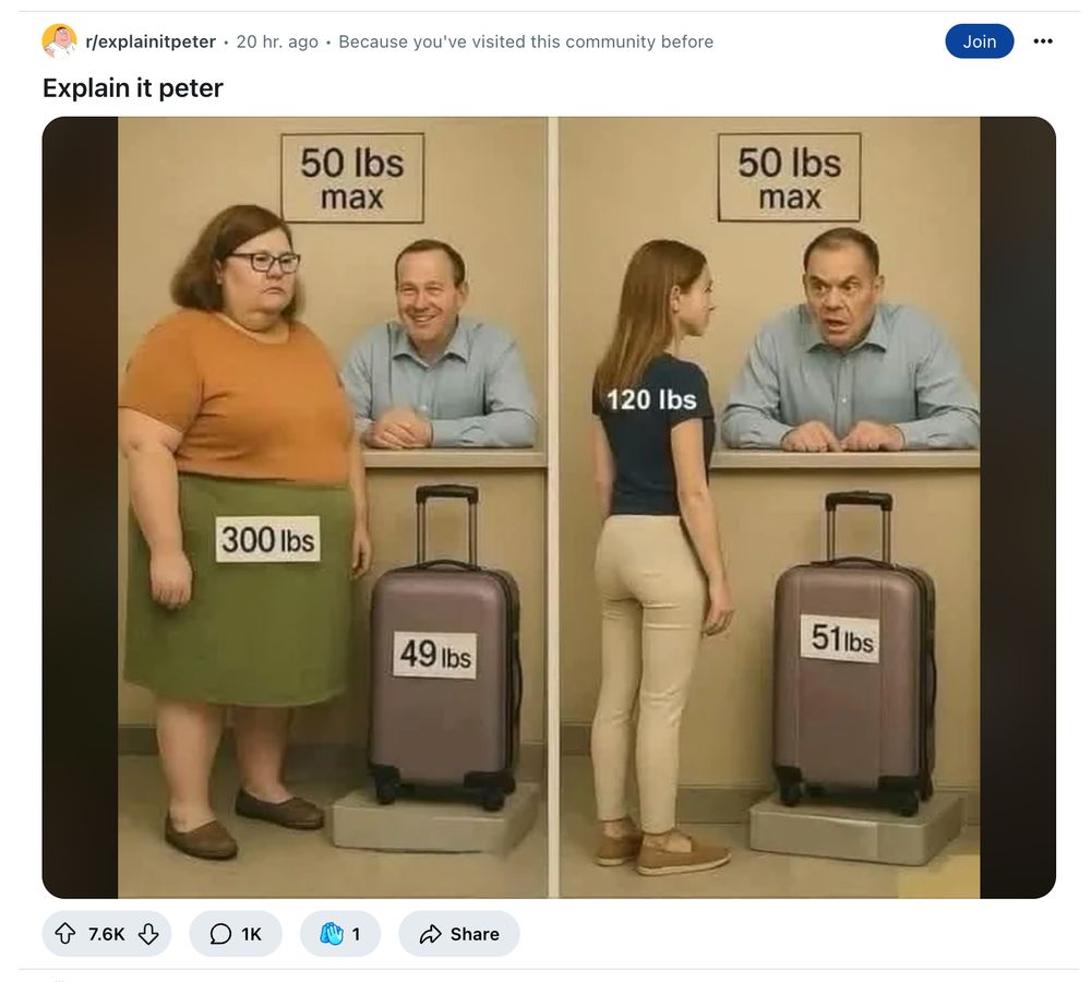 screenshot from reddit
r/explainitpeter 

Shitting GenAI picture of a woman labelled '300 lbs' with a bag weighing 49lbs in front of a smiling person behind a desk, beside a woman labelled 120lbs with a bag weighing 51lbs with an angry person behind the desk. 