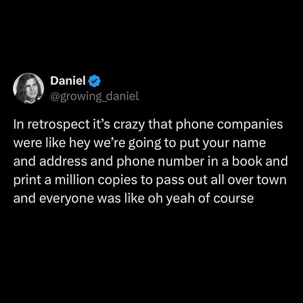 Daniel @growing_daniel
In retrospect it's crazy that phone companies were like hey we're going to put your name and address and phone number in a book and print a million copies to pass out all over town and everyone was like oh yeah of course