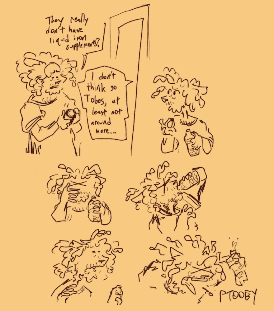 Short comic depicting Toby Young trying to swallow a pill. 

Panel 1: Toby looks down at a pill bottle apprehensively. Toby: "They really don't have liquid iron supplements?" Ted, offscreen: "I don't think so Tobes, at least not around here..."

Panel 2: Toby holds a pill in one hand and a bottle of water in the other, looking aside nervously.

Panel 3 & 4: He puts the pill in his mouth and drinks, squeezing his eyes shut

Panel 5: He is visibly struggling to swallow from the pained look on his face and pill shaped lump in his throat

Panel 6: He spits out the pill with a "PTOOEY"