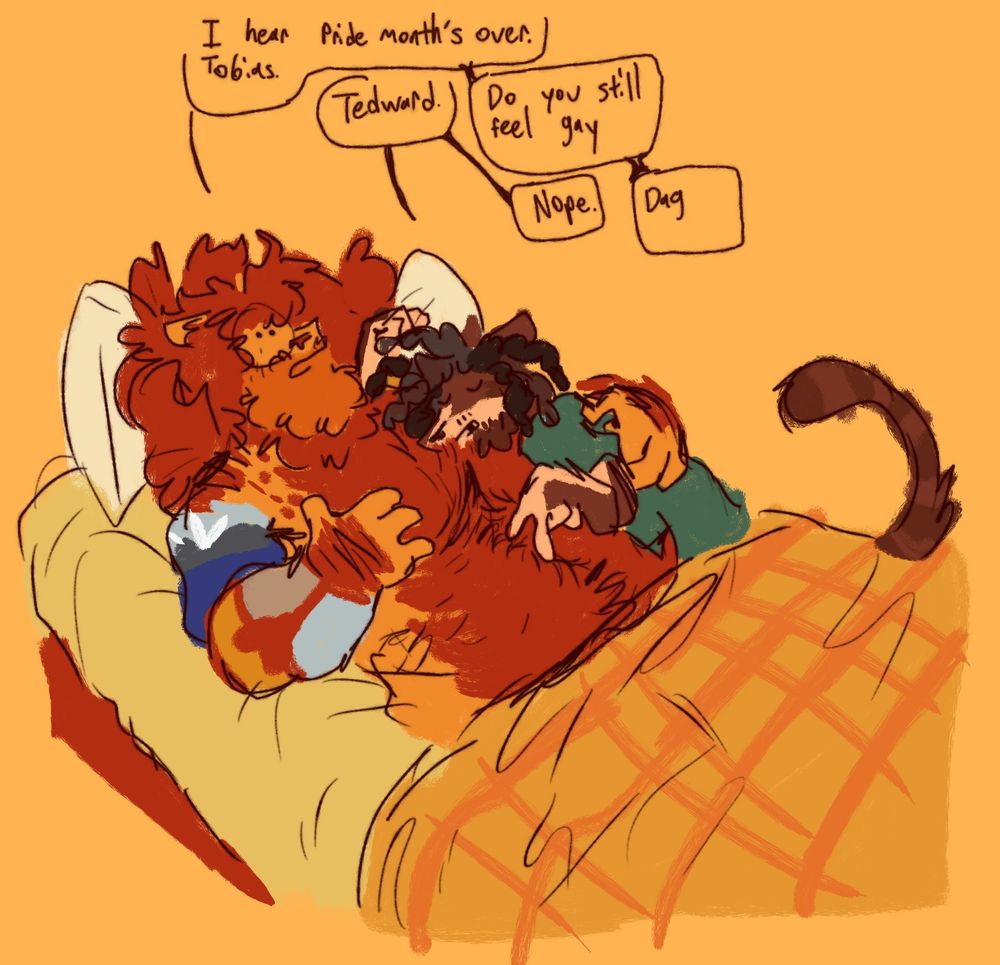 Ted laying shirtless in bed with Toby leaned against him tracing a finger up his stomach, both covered by blankets from the lap down. Ted and Toby have speech bubbles that read in the following sequence.
Ted: I hear Pride Month's over. Tobias.
Toby: Tedward.
Ted: Do you still feel gay
Toby: Nope.
Ted: Dag.