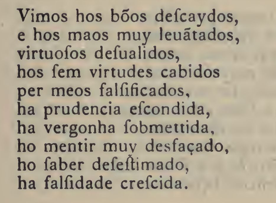 Captura de tela de versos em estrofe da Miscelânea escrita por Garcia Resende entre os anos 1530-1533. 

O texto diz o seguinte:
Vimos hos bõos defcaydos,
e os mais muy leuãtados,
virtuofos defualidos,
hos fem virtudes cabidos,
per meos falfificados,
ha prudencia efcondida,
ha vergonha fobemettida,
ho mentir muy desfaçado,
ho faber defeftimado,
há falfidade crefcida.

TRADUÇÃO:
Vimos os bons descaídos, 
e os maus muito levantados,
virtuosos desvalidos,
os sem virtudes cabidos,
por meios falsificados,
a prudência escondida,
a vergonha submetida,
o mentir muito descarado,
o saber desestimado,
a falsidade crescida.

