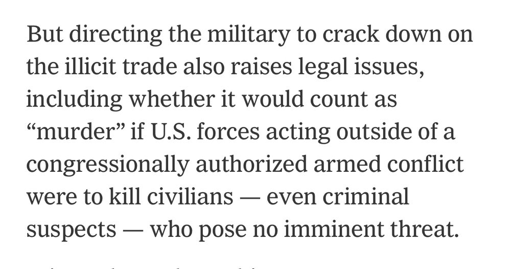 But directing the military to crack down on the illicit trade also raises legal issues, including whether it would count as
"murder" if U.S. forces acting outside of a congressionally authorized armed conflict were to kill civilians - even criminal suspects - who pose no imminent threat.