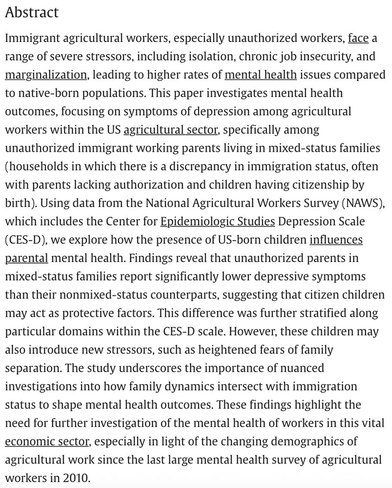 Abstract
Immigrant agricultural workers, especially unauthorized workers, face a range of severe stressors, including isolation, chronic job insecurity, and marginalization, leading to higher rates of mental health issues compared to native-born populations. This paper investigates mental health outcomes, focusing on symptoms of depression among agricultural workers within the US agricultural sector, specifically among unauthorized immigrant working parents living in mixed-status families (households in which there is a discrepancy in immigration status, often with parents lacking authorization and children having citizenship by birth). Using data from the National Agricultural Workers Survey (NAWS), which includes the Center for Epidemiologic Studies Depression Scale (CES-D), we explore how the presence of US-born children influences parental mental health. Findings reveal that unauthorized parents in mixed-status families report significantly lower depressive symptoms than their nonmixed-status counterparts, suggesting that citizen children may act as protective factors. This difference was further stratified along particular domains within the CES-D scale. However, these children may also introduce new stressors, such as heightened fears of family separation. The study underscores the importance of nuanced investigations into how family dynamics intersect with immigration status to shape mental health outcomes. These findings highlight the need for further investigation of the mental health of workers in this vital economic sector, especially in light of the changing demographics of agricultural work since the last large mental health survey of agricultural workers in 2010.