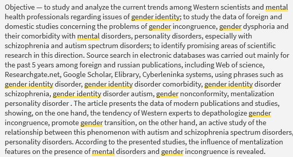  Objective — to study and analyze the current trends among Western scientists and mental health professionals regarding issues of gender identity; to study the data of foreign and domestic studies concerning the problems of gender incongruence, gender dysphoria and their comorbidity with mental disorders, personality disorders, especially with schizophrenia and autism spectrum disorders; to identify promising areas of scientific research in this direction. Source search in electronic databases was carried out mainly for the past 5 years among foreign and russian publications, including Web of science, Researchgate.net, Google Scholar, Elibrary, Cyberleninka systems, using phrases such as gender identity disorder, gender identity disorder comorbidity, gender identity disorder schizophrenia, gender identity disorder autism, gender nonconformity, mentalization personality disorder . The article presents the data of modern publications and studies, showing, on the one hand, the tendency of Western experts to depathologize gender incongruence, promote gender transition, on the other hand, an active study of the relationship between this phenomenon with autism and schizophrenia spectrum disorders, personality disorders. According to the presented studies, the influence of mentalization features on the presence of mental disorders and gender incongruence is revealed.
