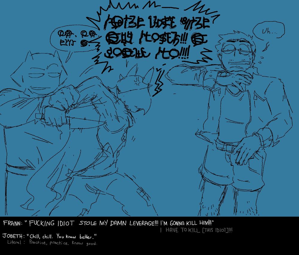 Frann, holding a knife, is being held back by an unamused and unperturbed Jobeth. Frann shouts at Ben in Hanzi, "FUCKING IDIOT STOLE MY DAMN LEVERAGE!!! I'M GONNA KILL HIM!!!" Jobeth says, "Chill, chill. You know better." Ben is flinching away from Frann looking scared. 