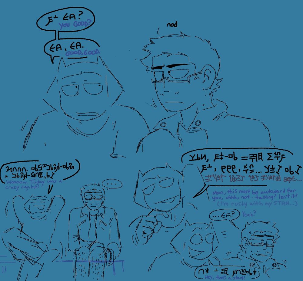 A conversation between Jobeth and Ben happening in standard intergalactic.
J: "You good?"
B: (nod)
J: "Good, good. Wooow. Today was a crazy day, huh? Man, this must be awkward for you, uhhh, not... talking? (In Hanzi: I'm really rusty with my STAN...)"
B: "...Yeah?"
J: "Hey, that's a start!"