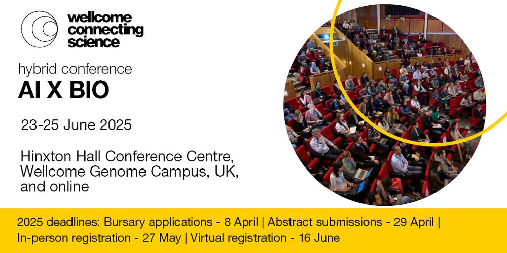 Wellcome Connecting Science 
AI X BIO hybrid conference
Conference dates: 23-25 June 2025
Location: Hinxton Hall Conference Centre, Wellcome Genome Campus, UK and online

2025 deadlines: bursary applications - 8 April | Abstract submission - 29 April | In-person registration - 27 May | Virtual registration - 16 June
