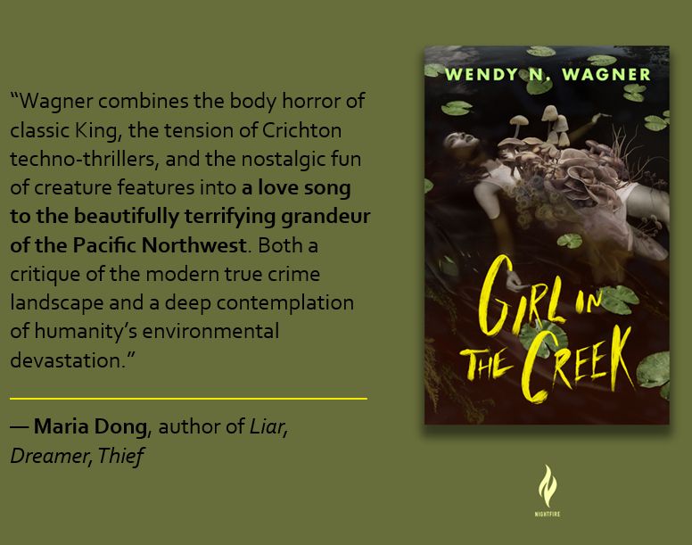 Next to a cover of GIRL IN THE CREEK, this quote: "Wagner combines the body horror of classic King, the tension of Crichton techno-thrillers, and the nostalgic fun of creature features into a love song to the beautifully terrifying grandeur of the Pacific Northwest. Both a critique of the modern true crime landscape and a deep contemplation of humanity’s environmental devastation."
--Maria Dong, Author of Liar, Dreamer, Thief and Psychopomp
