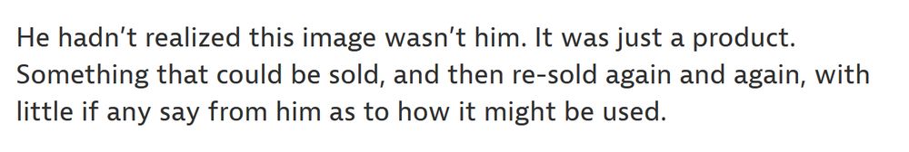 He hadn’t realized this image wasn’t him. It was just a product. Something that could be sold, and then re-sold again and again, with little if any say from him as to how it might be used.