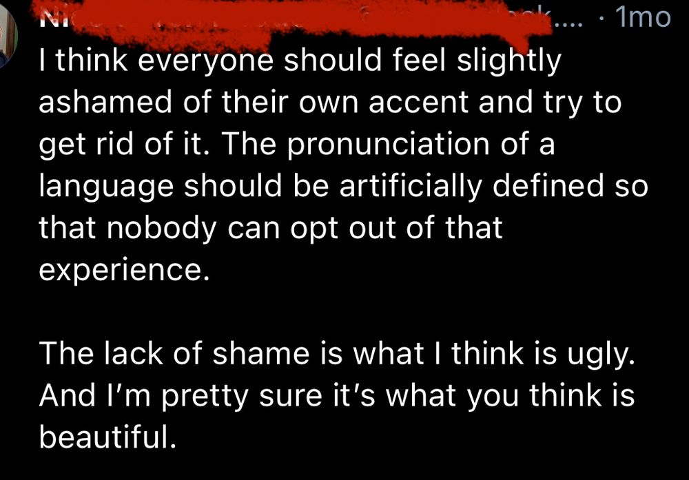 Screenshot of a social media post:

I think everyone should feel slightly ashamed of their own accent and try to get rid of it. The pronunciation of a language should be artificially defined so that nobody can opt out of that experience.
The lack of shame is what I think is ugly.
And I'm pretty sure it's what you think is beautiful.