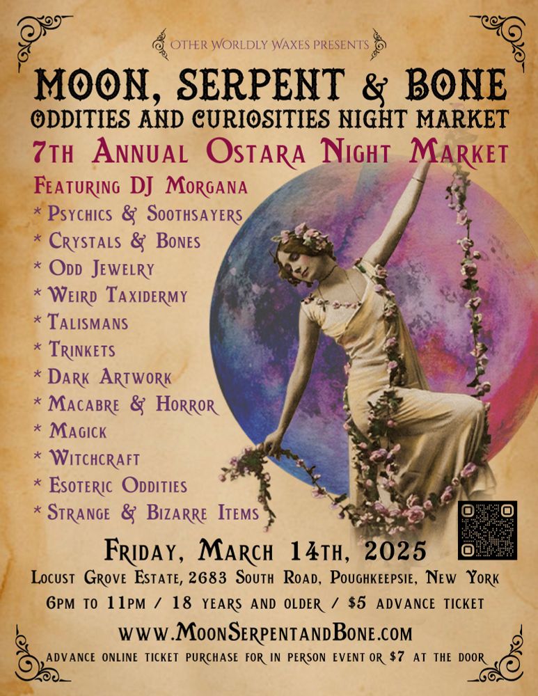 Flyer reading: Other Worldly Waxes Presents; Moon, Serpent and Bone Oddities and Curiosities Night Market. 7th Annual Ostara Night Market Featuring DJ Morgana, psychics & soothsayers, crystals & bones, odd jewelry, weird taxidermy, talismans, trinkets, dark artwork, macabre & horror, magick, witchcraft, esoteric oddities, strange & bizarre items. Friday March 14th, 2025 Locust Grove Estate, 2683 South Road, Poughkeepsie, NY 6pm to 11pm/ 18 yrs and older/ $5 advance ticket $7 at the door https://www.MoonSerpentandBone.com