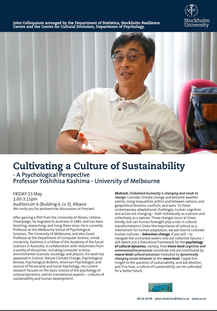 Information about the symposium with links and dates. Details: Welcome to a colloquium on Friday next week. This event is a joint arrangement between the Department of Statistics, Stockholm Resilience Centre and Centre for Cultural Evolution, Department of Psychology.
We also invite you to join us for postseminar discussions at Proviant.
Speaker: Yoshihisa Kashima, University of Melbourne
Title: Cultivating a Culture of Sustainability – A Psychological Perspective
Date: Friday 23 May
Time: 14:00–15:15
Venue: Campus Albano, building 4, floor 3, room 6