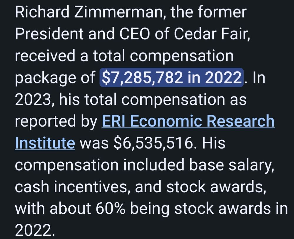 Richard Zimmerman, the former President and CEO of Cedar Fair, received a total compensation package of $7,285,782 in 2022. In 2023, his total compensation as reported by ERI Economic Research Institute was $6,535,516. His compensation included base salary, cash incentives, and stock awards, with about 60% being stock awards in 2022. 