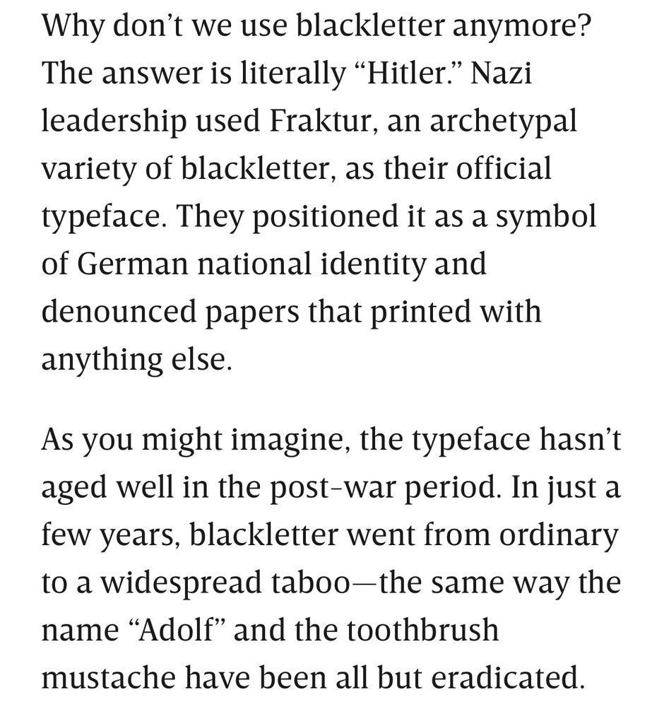 Why don’t we use blackletter anymore? The answer is literally “Hitler.” Nazi leadership used Fraktur, an archetypal variety of blackletter, as their official typeface. They positioned it as a symbol of German national identity and denounced papers that printed with anything else.

As you might imagine, the typeface hasn’t aged well in the post-war period. In just a few years, blackletter went from ordinary to a widespread taboo—the same way the name “Adolf” and the toothbrush mustache have been all but eradicated.