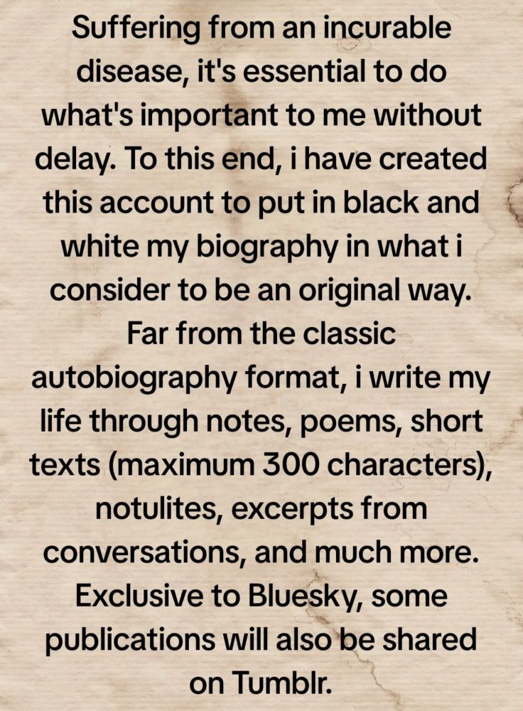 Suffering from an incurable disease, it's essential to do what's important to me without delay. To this end, i have created this account to put in black and white my biography in what i consider to be an original way. Far from the classic autobiography format, i write my life through notes, poems, short texts (maximum 300 characters), notulites, excerpts from conversations, and much more. Exclusive to #Bluesky, some publications will also be shared on #Tumblr.

Title : “A soul in transit” 

Subtitle : [autopsy of a life]