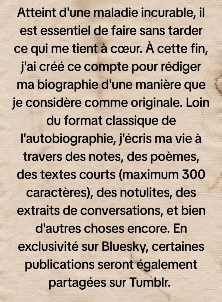 Atteint d'une maladie incurable, il est essentiel de faire sans tarder ce qui me tient à cœur. À cette fin, j'ai créé ce compte pour rédiger ma biographie d'une manière que je considère comme originale. Loin du format classique de l'autobiographie, j'écris ma vie à travers des notes, des poèmes, des textes courts (maximum 300 caractères), des notulites, des extraits de conversations, et bien d'autres choses encore. En exclusivité sur #Bluesky, certaines publications seront également partagées sur #Tumblr. 

Titre : « Une âme en transit » 

Sous-titre : [autopsie d'une vie]