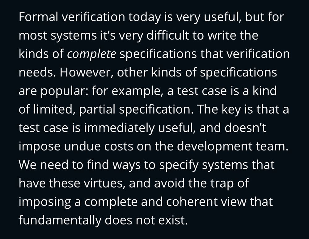 Screenshot of article text: “Formal verification today is very useful, but for most systems it’s very difficult to write the kinds of complete specifications that verification needs. However, other kinds of specifications are popular: for example, a test case is a kind of limited, partial specification. The key is that a test case is immediately useful, and doesn’t impose undue costs on the development team. We need to find ways to specify systems that have these virtues, and avoid the trap of imposing a complete and coherent view that fundamentally does not exist.”