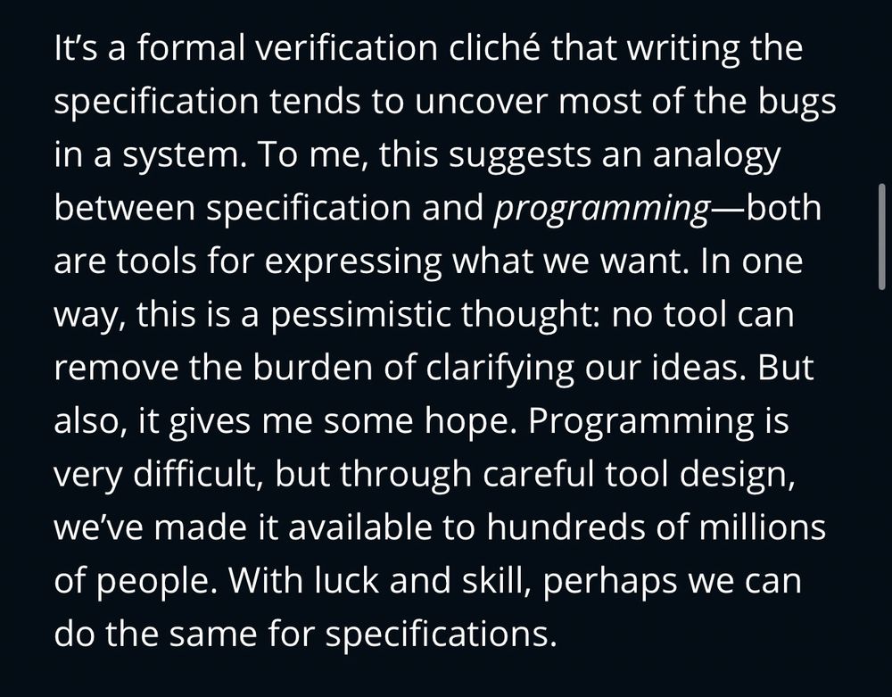 Screenshot of article text: “ It’s a formal verification cliché that writing the specification tends to uncover most of the bugs in a system. To me, this suggests an analogy between specification and programming—both are tools for expressing what we want. In one way, this is a pessimistic thought: no tool can remove the burden of clarifying our ideas. But also, it gives me some hope. Programming is very difficult, but through careful tool design, we’ve made it available to hundreds of millions of people. With luck and skill, perhaps we can do the same for specifications.”
