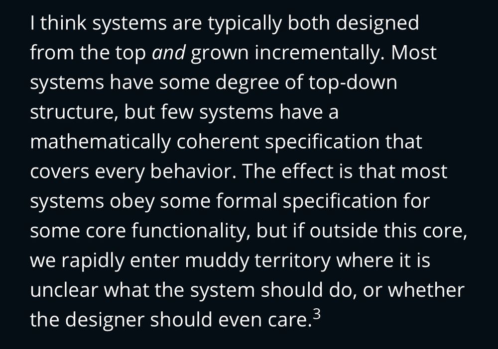 Screenshot of article text: “ I think systems are typically both designed from the top and grown incrementally. Most systems have some degree of top-down structure, but few systems have a mathematically coherent specification that covers every behavior. The effect is that most systems obey some formal specification for some core functionality, but if outside this core, we rapidly enter muddy territory where it is unclear what the system should do, or whether the designer should even care”