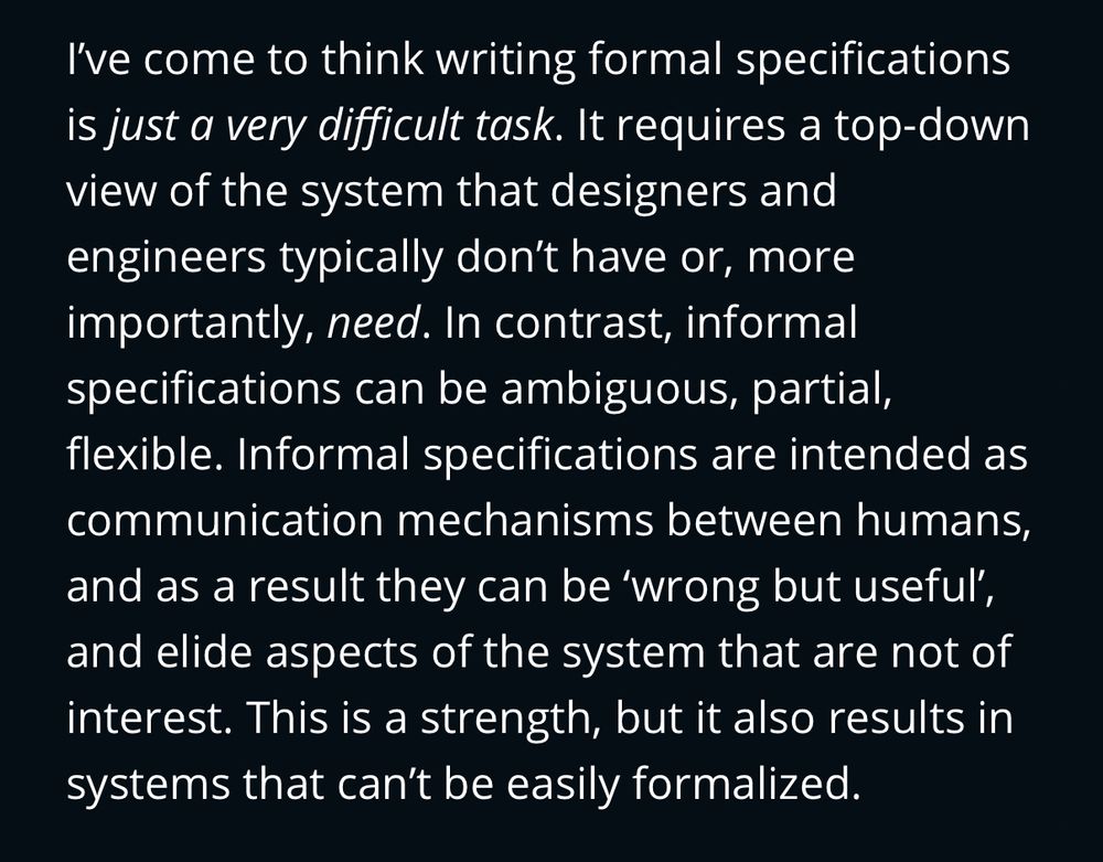 Screenshot of article text: “ I’ve come to think writing formal specifications is just a very difficult task. It requires a top-down view of the system that designers and engineers typically don’t have or, more importantly, need. In contrast, informal specifications can be ambiguous, partial, flexible. Informal specifications are intended as communication mechanisms between humans, and as a result they can be ‘wrong but useful’, and elide aspects of the system that are not of interest. This is a strength, but it also results in systems that can’t be easily formalized.”