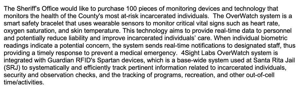 The Sheriff’s Office would like to purchase 100 pieces of monitoring devices and technology that monitors the health of the County's most at-risk incarcerated individuals. The OverWatch system is a smart safety bracelet that uses wearable sensors to monitor critical vital signs such as heart rate, oxygen saturation, and skin temperature. This technology aims to provide real-time data to personnel and potentially reduce liability and improve incarcerated individuals’ care. When individual biometric
readings indicate a potential concern, the system sends real-time notifications to designated staff, thus providing a timely response to prevent a medical emergency. 4Sight Labs OverWatch system is
integrated with Guardian RFID's Spartan devices, which is a base-wide system used at Santa Rita Jail (SRJ) to systematically and efficiently track pertinent information related to incarcerated individuals,
security and observation checks, and the tracking of programs, recreation, and other out-of-cell time/activities.