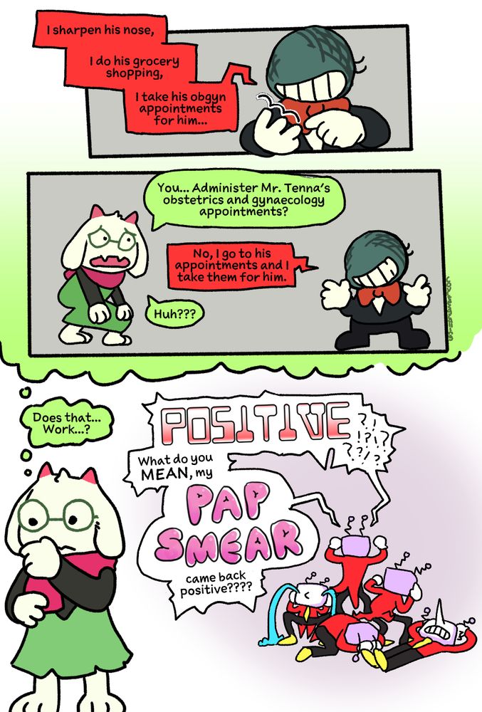 Small Mike (counting on his fingers): I sharpen his nose, I do his grocery shopping, I take his obgyn appointments for him...
Ralsei: You... Administer Mr. Tenna's obstetrics and gynaecology appointments?
Mike: No, I go to his appointments and I take them for him.
Ralsei: Huh???

Ralsei: Does that... Work...?
Tenna (in the background, jumping around & writhing on the floor): POSITIVE!?!?!? What do you MEAN, my PAP SMEAR came back positive????