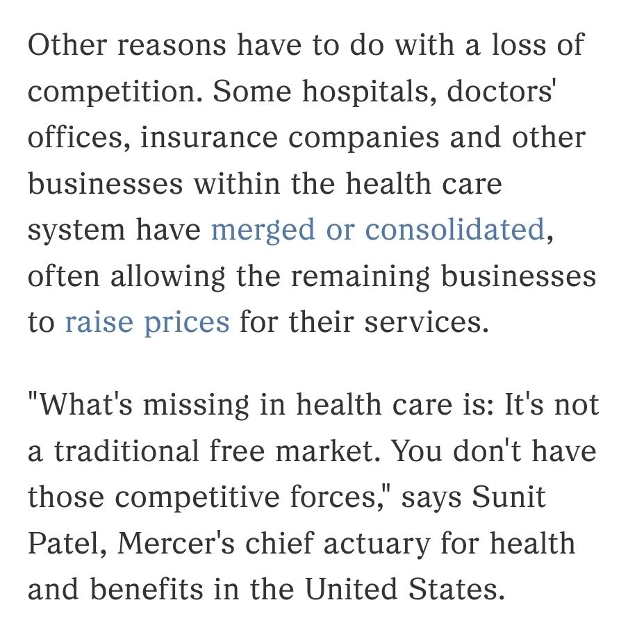 Screenshot from quoteposted article:

Other reasons have to do with a loss of competition. Some hospitals, doctors' offices, insurance companies and other businesses within the health care system have merged or consolidated, often allowing the remaining businesses to raise prices for their services.

"What's missing in health care is: It's not a traditional free market. You don't have those competitive forces," says Sunit Patel, Mercer's chief actuary for health and benefits in the United States.
