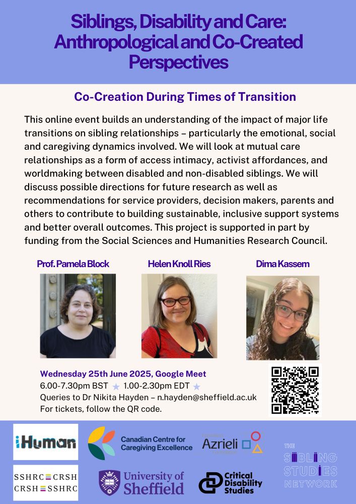 Flyer for an event as follows: 
Siblings, Disability and Care: Anthropological and Co-Created Perspectives. 
Co-Creation During Times of Transition. 
This online event builds an understanding of the impact of major life transitions on sibling relationships – particularly the emotional, social and caregiving dynamics involved. We will look at mutual care relationships as a form of access intimacy, activist affordances, and worldmaking between disabled and non-disabled siblings. We will discuss possible directions for future research as well as recommendations for service providers, decision makers, parents and others to contribute to building sustainable, inclusive support systems and better overall outcomes. This project is supported in part by funding from the Social Sciences and Humanities Research Council.
The event is on Wednesday 25th June 2025 at 6-7.30pm BST and 1-2.30. Email n.hayden@sheffield.ac.uk for information on signing up. 