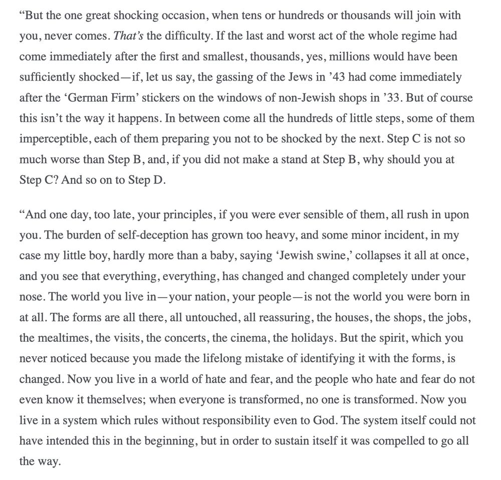 "But the one great shocking occasion, when tens or hundreds or thousands will join with you, never comes. That's the difficulty. If the last and worst act of the whole regime had come immediately after the first and smallest, thousands, yes, millions would have been sufficiently shocked - if, let us say, the gassing of the Jews in '43 had come immediately after the 'German Firm' stickers on the windows of non-Jewish shops in '33. But of course this isn't the way it happens. In between come all the hundreds of little steps, some of them imperceptible, each of them preparing you not to be shocked by the next. Step C is not so much worse than Step B, and, if you did not make a stand at Step B, why should you at Step C? And so on to Step D.
"And one day, too late, your principles, if you were ever sensible of them, all rush in upon you. The burden of self-deception has grown too heavy, and some minor incident, in my case my little boy, hardly more than a baby, saying 'Jewish swine,' collapses it all at once, and you see that everything, everything, has changed and changed completely under your nose. The world you live in- your nation, your people- is not the world you were born in at all. The forms are all there, all untouched, all reassuring, the houses, the shops, the jobs, the mealtimes, the visits, the concerts, the cinema, the holidays. But the spirit, which you never noticed because you made the lifelong mistake of identifying it with the forms, is changed. Now you live in a world of hate and fear, and the people who hate and fear do not even know it themselves; when everyone is transformed, no one is transformed. Now you live in a system which rules without responsibility even to God. The system itself could not have intended this in the beginning, but in order to sustain itself it was compelled to go all
the way.