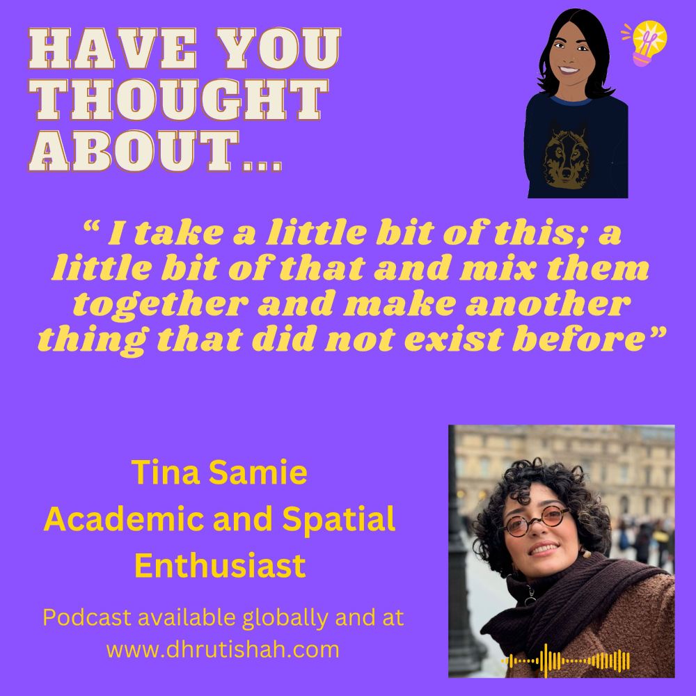 Purple card stating 'Have You Thought About'.

Illustration of Dhruti Shah - South Asian woman wearing a wolf jumper next to a lightbulb.

Quote from Tina Samie: "I take a little bit of this; a little bit of that and mix them together and make another thing that did not exist before."

Tina Samie
Academic and Spatial Enthusiast

Podcast available globally and at www.dhrutishah.com

Picture of woman with curly hair and tinted glasses wearing a brown scarf and coat smiling.
