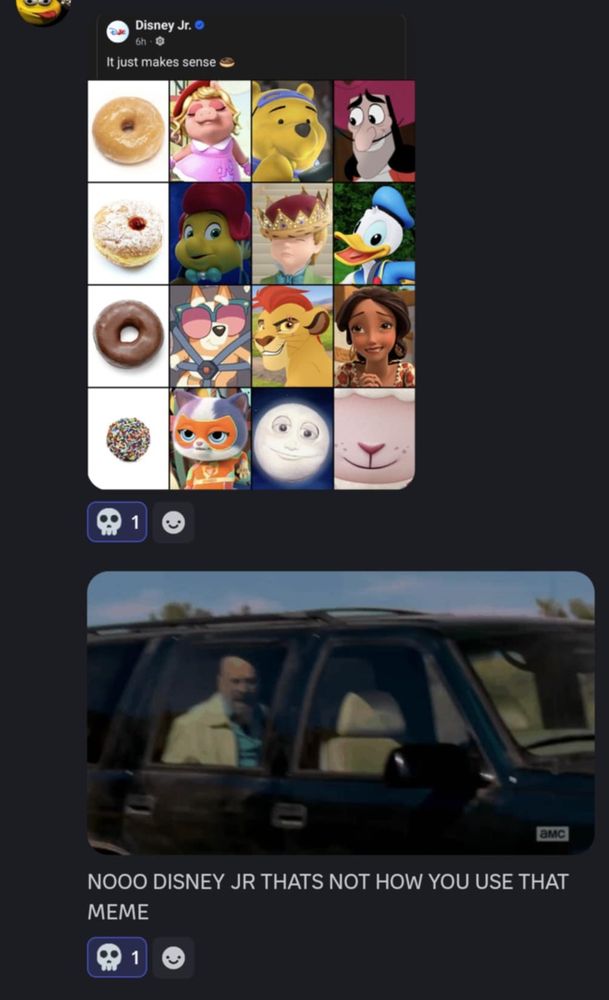 Discord screenshots of two messages. The first is a Facebook post from Disney Jr. featuring a meme where characters are sorted on a list by type of donut, with the caption "It just makes sense 🍩"

The next message, from the same person, is of the Breaking Bad meme where Walter is yelling helplessly in the backseat, with the text "NOOO DISNEY JR THAT'S NOT HOW YOU USE THAT MEME"