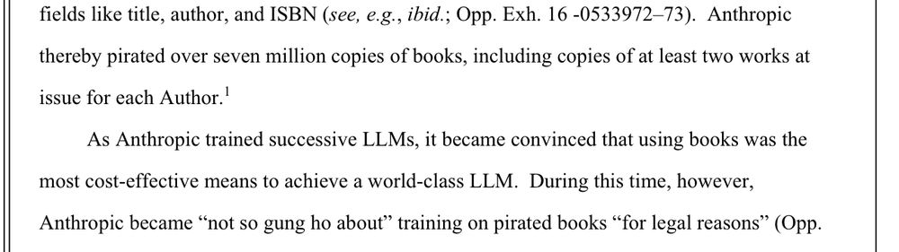 Anthropic thereby pirated over seven million copies of books, including copies of at least two works at
issue for each Author.'
As Anthropic trained successive LLMs, it became convinced that using books was the
most cost-effective means to achieve a world-class LLM. During this time, however,
Anthropic became "not so gung ho about" training on pirated books "for legal reasons"