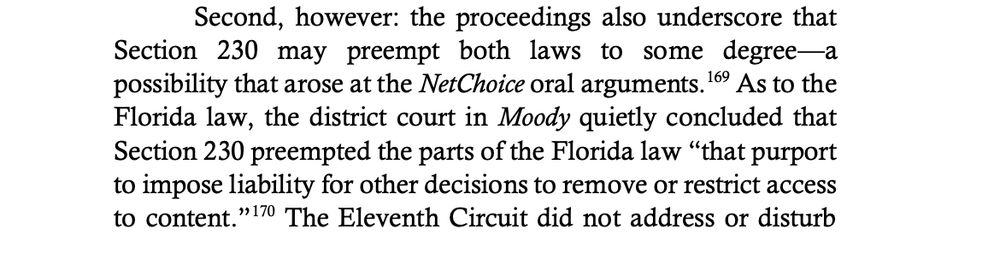 Second, however: the proceedings also underscore that
Section 230 may preempt both laws to some degree—a
possibility that arose at the NetChoice oral arguments.169 As to the
Florida law, the district court in Moody quietly concluded that
Section 230 preempted the parts of the Florida law “that purport
to impose liability for other decisions to remove or restrict access
to content.”170 The Eleventh Circuit did not address or disturb