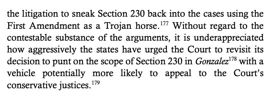 the litigation to sneak Section 230 back into the cases using the
First Amendment as a Trojan horse.177 Without regard to the
contestable substance of the arguments, it is underappreciated
how aggressively the states have urged the Court to revisit its
decision to punt on the scope of Section 230 in Gonzalez178 with a
vehicle potentially more likely to appeal to the Court’s
conservative justices.179