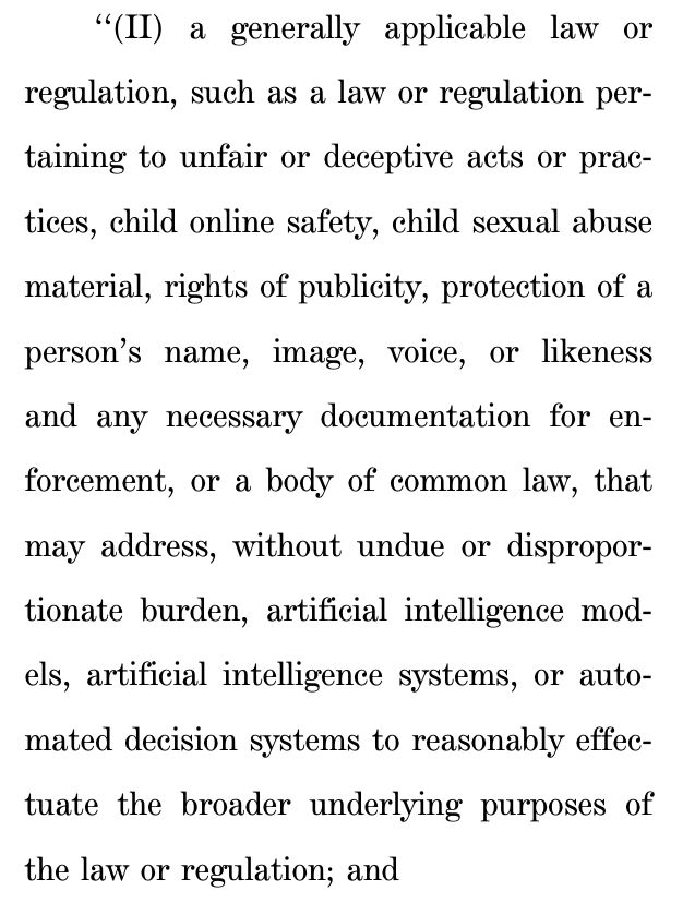 ‘‘(II) a generally applicable law or
regulation, such as a law or regulation per-
taining to unfair or deceptive acts or prac-
tices, child online safety, child sexual abuse
material, rights of publicity, protection of a
person’s name, image, voice, or likeness
and any necessary documentation for en-
forcement, or a body of common law, that
may address, without undue or dispropor-
tionate burden, artificial intelligence mod-
els, artificial intelligence systems, or auto-
mated decision systems to reasonably effec-
tuate the broader underlying purposes of
the law or regulation; and