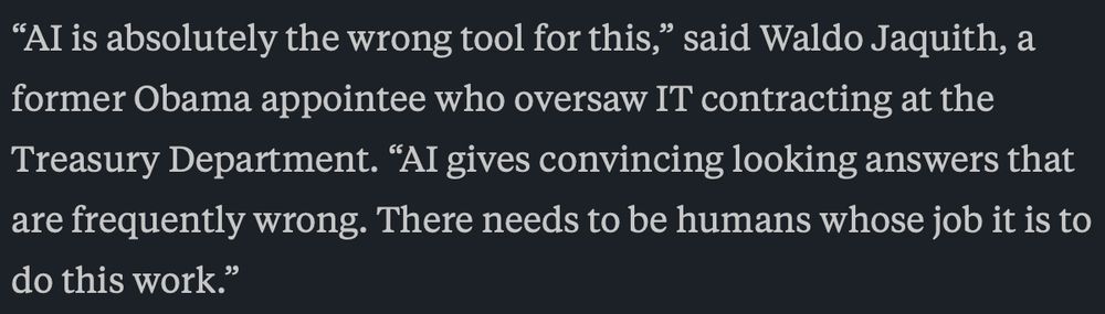 “AI is absolutely the wrong tool for this,” said Waldo Jaquith, a former Obama appointee who oversaw IT contracting at the Treasury Department. “AI gives convincing looking answers that are frequently wrong. There needs to be humans whose job it is to do this work.”