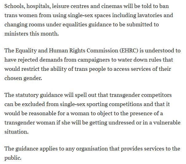 Schools, hospitals, leisure centres and cinemas will be told to ban trans women from using single-sex spaces including lavatories and changing rooms under equalities guidance to be submitted to ministers this month.
The Equality and Human Rights Commission (EHRC) is understood to have rejected demands from campaigners to water down rules that would restrict the ability of trans people to access services of their chosen gender.
The statutory guidance will spell out that transgender competitors can be excluded from single-sex sporting competitions and that it would be reasonable for a woman to object to the presence of a transgender woman if she will be getting undressed or in a vulnerable situation.
The guidance applies to any organisation that provides services to the public.