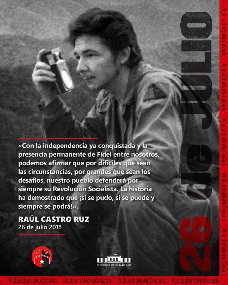 Una cita de Raúl Castro acompanyada d'una fotografia en blanc i negre seva.
"Con la independencia ya conquistada y la presencia permanente de Fidel entre nosotros, podemos afirmar que por difíciles que sean las circunstancias, por grandes que sean los desafíod, nuestro pueblo defenderá por siempre su Revolución Socialista. La historia ha demostrado que ¡si se pudo, si se puede y siempre se podrá!"
Raúl Castro Ruz, 26 de julio 2018