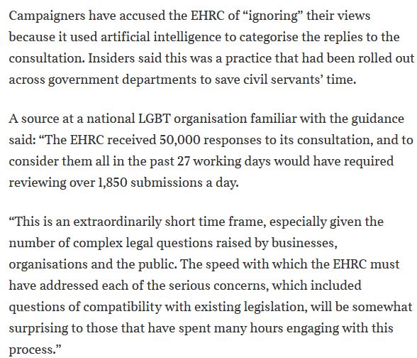 Campaigners have accused the EHRC of “ignoring” their views because it used artificial intelligence to categorise the replies to the consultation. Insiders said this was a practice that had been rolled out across government departments to save civil servants’ time.
A source at a national LGBT organisation familiar with the guidance said: “The EHRC received 50,000 responses to its consultation, and to consider them all in the past 27 working days would have required reviewing over 1,850 submissions a day.
“This is an extraordinarily short time frame, especially given the number of complex legal questions raised by businesses, organisations and the public. The speed with which the EHRC must have addressed each of the serious concerns, which included questions of compatibility with existing legislation, will be somewhat surprising to those that have spent many hours engaging with this process.”