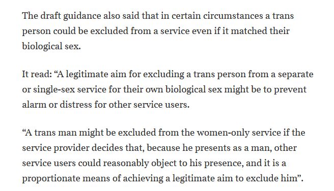 The draft guidance also said that in certain circumstances a trans person could be excluded from a service even if it matched their biological sex.
It read: “A legitimate aim for excluding a trans person from a separate or single-sex service for their own biological sex might be to prevent alarm or distress for other service users.
“A trans man might be excluded from the women-only service if the service provider decides that, because he presents as a man, other service users could reasonably object to his presence, and it is a proportionate means of achieving a legitimate aim to exclude him”.