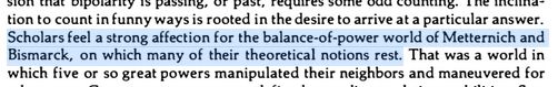 "Scholars feel a strong affection for the balance-of-power world of Metternich and Bismarck, on which many of their theoretical notions rest."