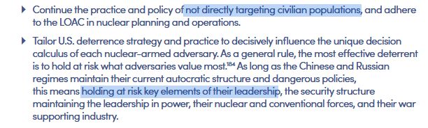 Continue the practice and policy of [highlight] not directly targeting civilian populations, [end highlight] and adhere to the LOAC in nuclear planning and operations.

Tailor U.S. deterrence strategy and practice to decisively influence the unique decision calculus of each nuclear-armed adversary. As a general rule, the most effective deterrent is to hold at risk what adversaries value most. As long as the Chinese and Russian regimes maintain their current autocratic structure and dangerous policies, this means [highlight] holding at risk key elements of their leadership, [end highlight] the security structure maintaining the leadership in power, their nuclear and conventional forces, and their war supporting industry.