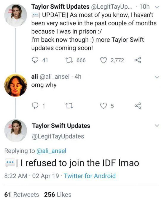 Tweet from 'Taylor Swift Updates', "Update as most of you know, I haven't been active in the past couple of months because I was in prison.  I am back now though, more Taylor Swift updates to follow"

A reply asks "OMG why"

The Taylor Swift fan account replies, "I refused to join the IDF lmao"