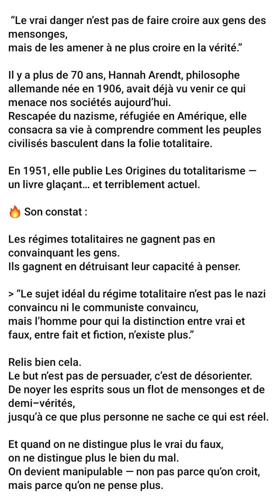 Il y a plus de 70 ans Anna Arendt philosophe allemande né en 1906 avait déjà vu venir ce qui menace nos sociétés aujourd'hui. Rescapée du nazisme réfugiée en Amérique elle consacre sa vie à comprendre comment les peuples civilisés basculent dans la folie totalitaire. En 1951 elle publie "les origines du totalitarisme" un livre glaçant et terriblement actuel.
[...]

Le but n'est pas de persuader c'est de désorienter. De noyer les esprits sous un flot de mensonges et de demi-vérités, jusqu'à ce que plus personne ne sache ce 
qui est réel . Et quand on ne distingue plus le vrai du faux, on ne distingue plus le bien du mal. On devient manipulable, non pas parce qu'on croit, mais parce qu'on ne pense plus. 
