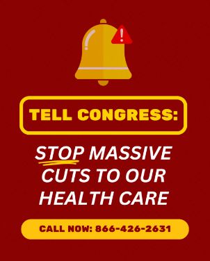 A red background. There is a yellow bell at the top with a red caution triangle with a white exclamation point inside the triangle. The text on the image reads:

"TELL CONGRESS: STOP MASSIVE CUTS TO OUR HEALTH CARE"
"CALL NOW: 866-426-2631"