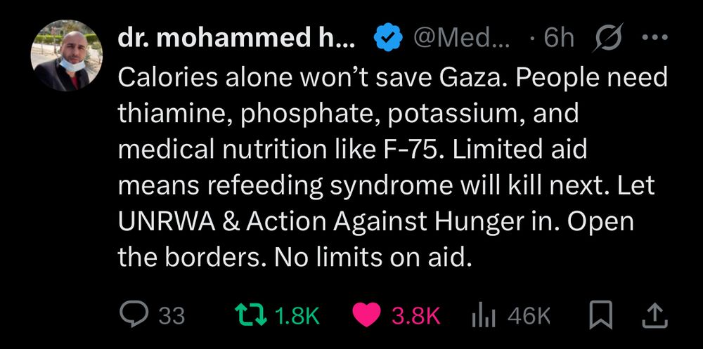 X tweet from Dr. Mohammed Hamad in Gaza: Calories alone won’t save Gaza. People need thiamine, phosphate, potassium, and medical nutrition like F-75. Limited aid means refeeding syndrome will kill next. Let UNRWA & Action Against Hunger in. Open the borders. No limits on aid.