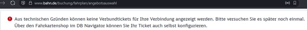 
Screenshot von der Buchungsseite der bahn.de:

www.bahn.de/buchung/fahrplan/angebotsauswahl

! Aus technischen Gründen können keine Verbundtickets für Ihre Verbindung angezeigt werden. Bitte versuchen Sie es später noch einmal.
Über den Fahrkartenshop im DB Navigator können Sie Ihr Ticket auch selbst konfigurieren.