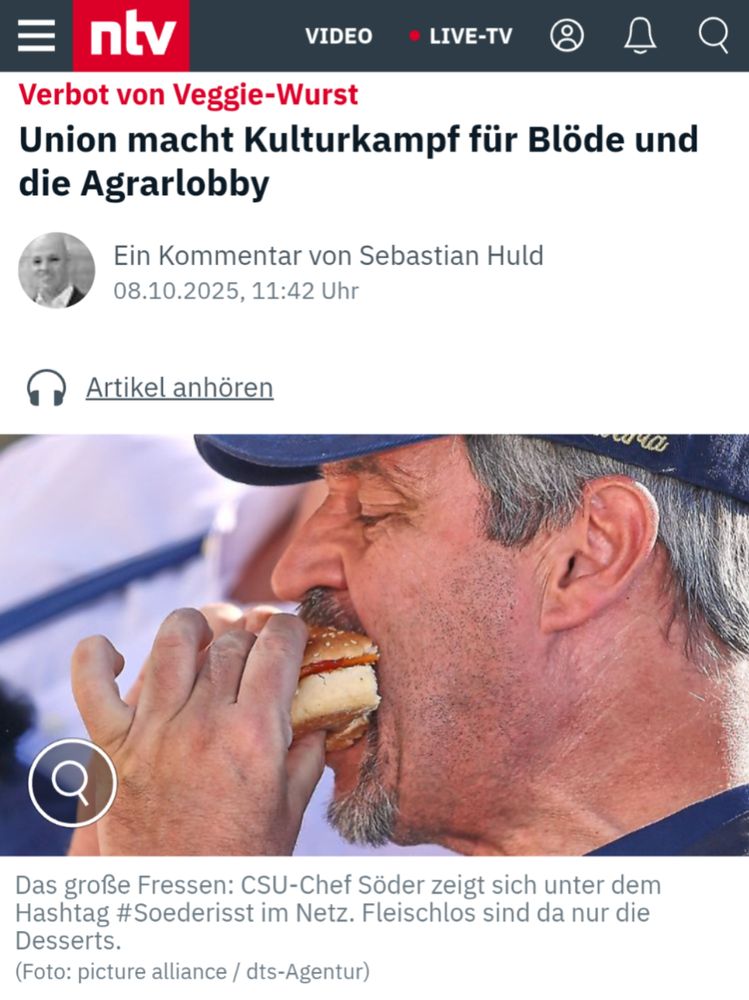 Screenshot von NTV, in der Mitte ein Profil-Bild  von Söder, der gerade einen Burger isst.



ntv


Verbot von Veggie-Wurst

Union macht Kulturkampf für Blöde und die Agrarlobby

Ein Kommentar von Sebastian Huld

08.10.2025, 11:42 Uhr

Das große Fressen: CSU-Chef Söder zeigt sich unter dem Hashtag #Soederisst im Netz. Fleischlos sind da nur die Desserts.

(Foto: picture alliance / dts-Agentur)